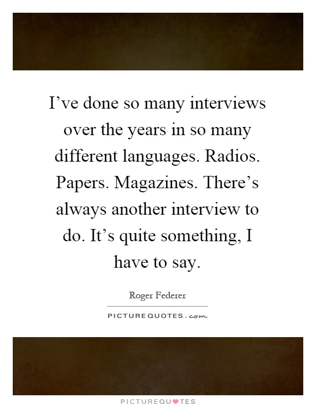 I've done so many interviews over the years in so many different languages. Radios. Papers. Magazines. There's always another interview to do. It's quite something, I have to say Picture Quote #1