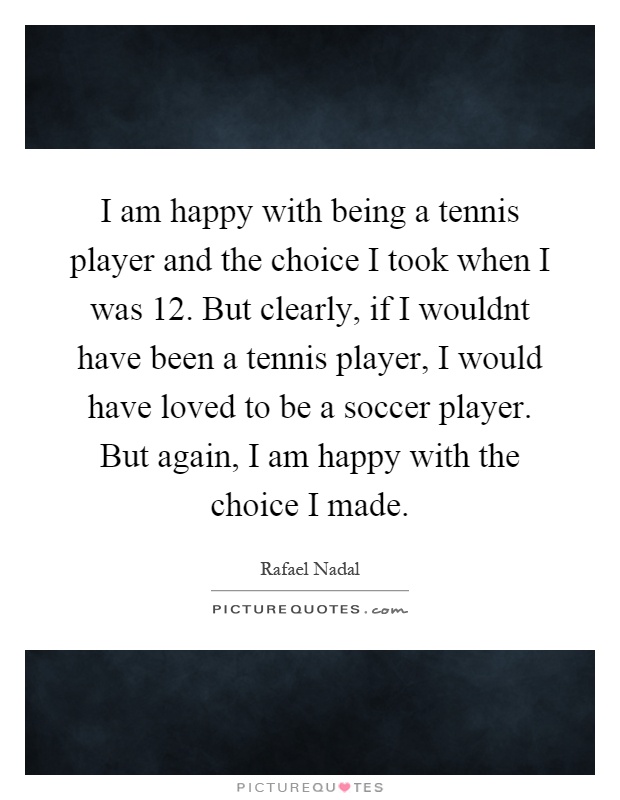 I am happy with being a tennis player and the choice I took when I was 12. But clearly, if I wouldnt have been a tennis player, I would have loved to be a soccer player. But again, I am happy with the choice I made Picture Quote #1