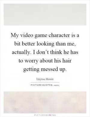 My video game character is a bit better looking than me, actually. I don’t think he has to worry about his hair getting messed up Picture Quote #1
