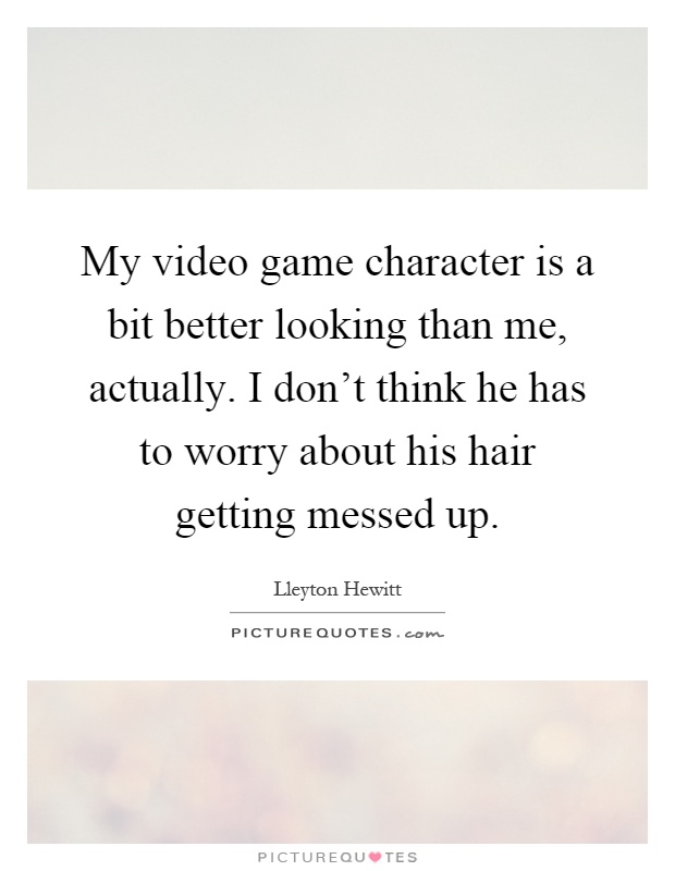 My video game character is a bit better looking than me, actually. I don't think he has to worry about his hair getting messed up Picture Quote #1