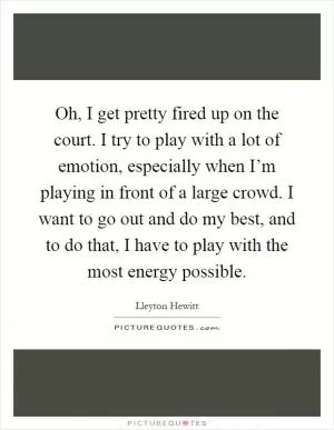 Oh, I get pretty fired up on the court. I try to play with a lot of emotion, especially when I’m playing in front of a large crowd. I want to go out and do my best, and to do that, I have to play with the most energy possible Picture Quote #1