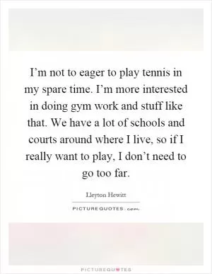 I’m not to eager to play tennis in my spare time. I’m more interested in doing gym work and stuff like that. We have a lot of schools and courts around where I live, so if I really want to play, I don’t need to go too far Picture Quote #1
