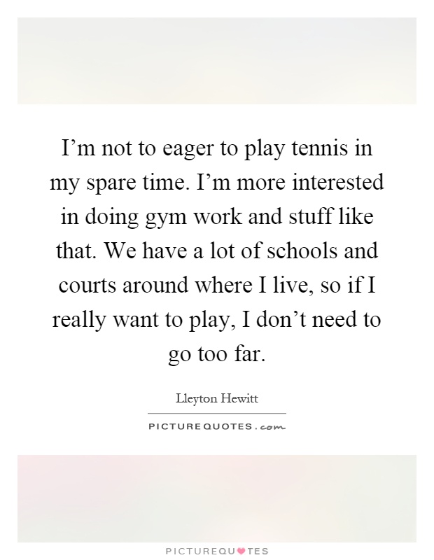 I'm not to eager to play tennis in my spare time. I'm more interested in doing gym work and stuff like that. We have a lot of schools and courts around where I live, so if I really want to play, I don't need to go too far Picture Quote #1