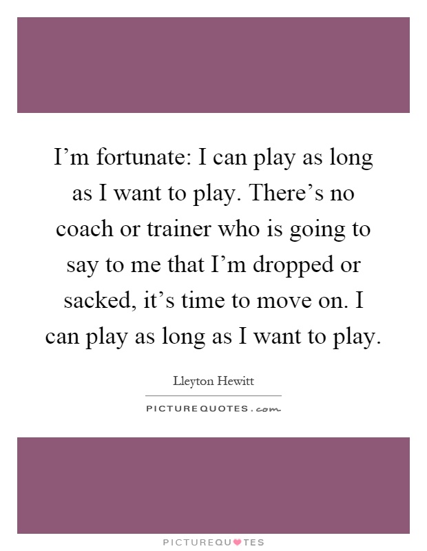 I'm fortunate: I can play as long as I want to play. There's no coach or trainer who is going to say to me that I'm dropped or sacked, it's time to move on. I can play as long as I want to play Picture Quote #1