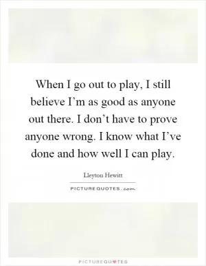 When I go out to play, I still believe I’m as good as anyone out there. I don’t have to prove anyone wrong. I know what I’ve done and how well I can play Picture Quote #1