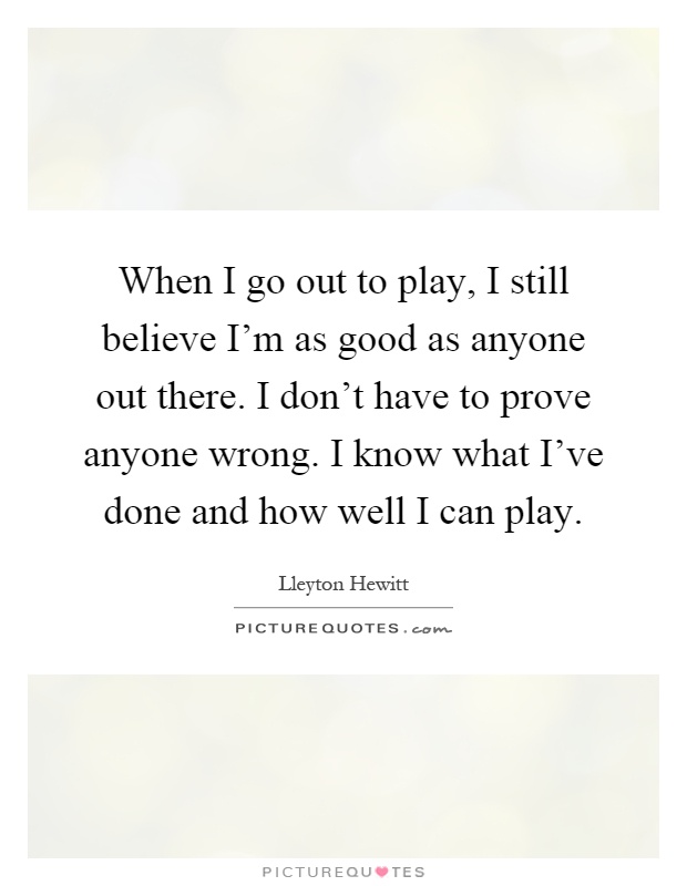 When I go out to play, I still believe I'm as good as anyone out there. I don't have to prove anyone wrong. I know what I've done and how well I can play Picture Quote #1