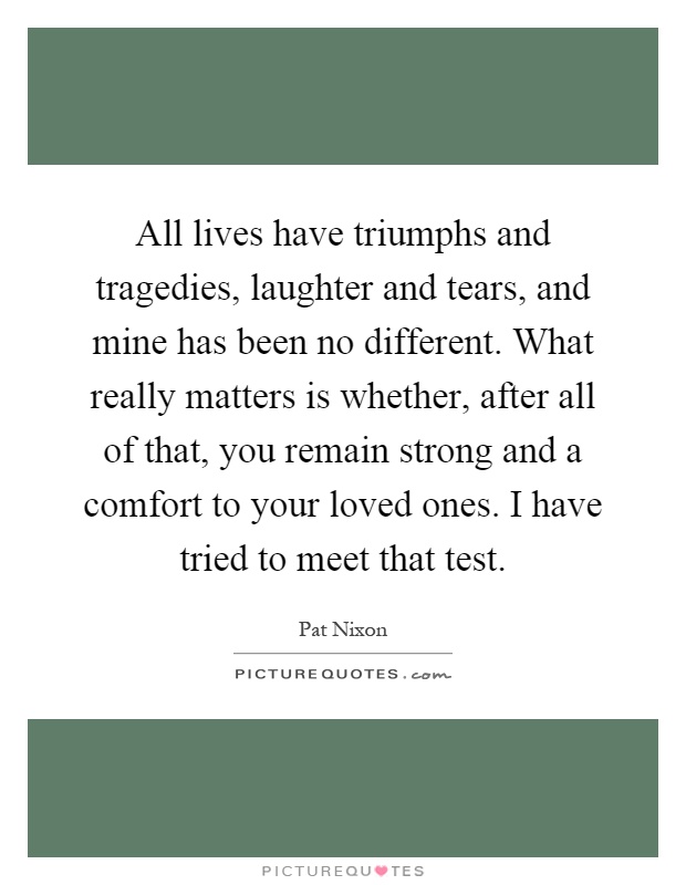 All lives have triumphs and tragedies, laughter and tears, and mine has been no different. What really matters is whether, after all of that, you remain strong and a comfort to your loved ones. I have tried to meet that test Picture Quote #1