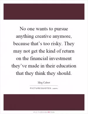 No one wants to pursue anything creative anymore, because that’s too risky. They may not get the kind of return on the financial investment they’ve made in their education that they think they should Picture Quote #1