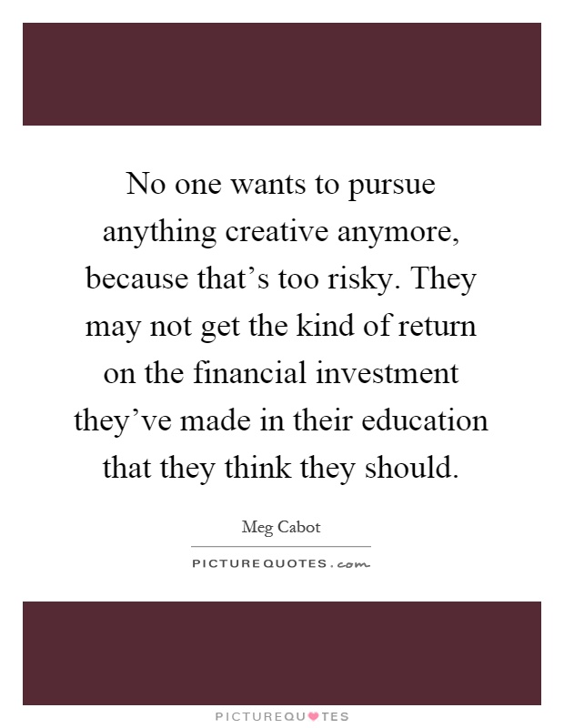 No one wants to pursue anything creative anymore, because that's too risky. They may not get the kind of return on the financial investment they've made in their education that they think they should Picture Quote #1