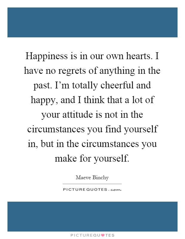 Happiness is in our own hearts. I have no regrets of anything in the past. I'm totally cheerful and happy, and I think that a lot of your attitude is not in the circumstances you find yourself in, but in the circumstances you make for yourself Picture Quote #1