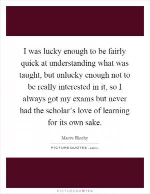 I was lucky enough to be fairly quick at understanding what was taught, but unlucky enough not to be really interested in it, so I always got my exams but never had the scholar’s love of learning for its own sake Picture Quote #1