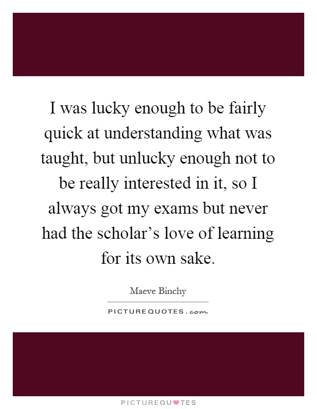 I was lucky enough to be fairly quick at understanding what was taught, but unlucky enough not to be really interested in it, so I always got my exams but never had the scholar's love of learning for its own sake Picture Quote #1