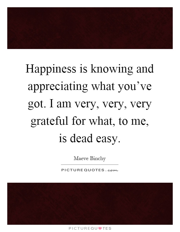 Happiness is knowing and appreciating what you've got. I am very, very, very grateful for what, to me, is dead easy Picture Quote #1