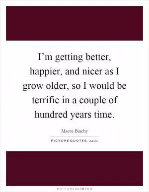 I’m getting better, happier, and nicer as I grow older, so I would be terrific in a couple of hundred years time Picture Quote #1