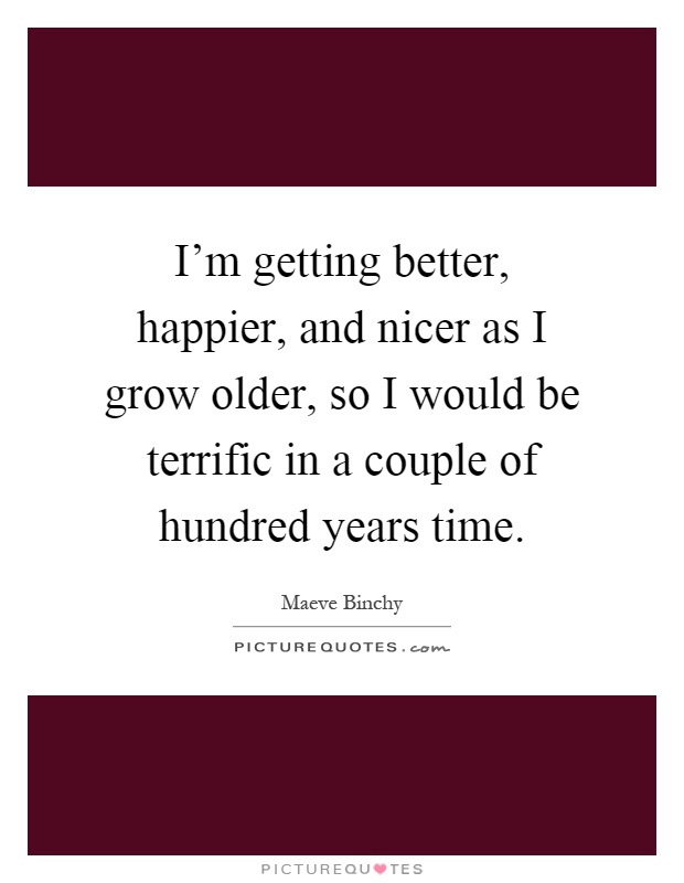 I'm getting better, happier, and nicer as I grow older, so I would be terrific in a couple of hundred years time Picture Quote #1