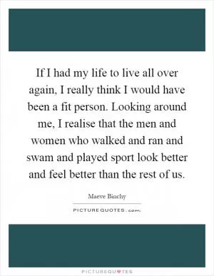 If I had my life to live all over again, I really think I would have been a fit person. Looking around me, I realise that the men and women who walked and ran and swam and played sport look better and feel better than the rest of us Picture Quote #1