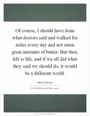 Of course, I should have done what doctors said and walked for miles every day and not eaten great amounts of butter. But then, life is life, and if we all did what they said we should do, it would be a different world Picture Quote #1