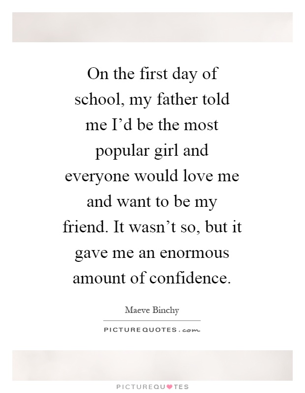 On the first day of school, my father told me I'd be the most popular girl and everyone would love me and want to be my friend. It wasn't so, but it gave me an enormous amount of confidence Picture Quote #1
