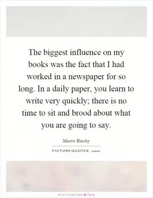 The biggest influence on my books was the fact that I had worked in a newspaper for so long. In a daily paper, you learn to write very quickly; there is no time to sit and brood about what you are going to say Picture Quote #1