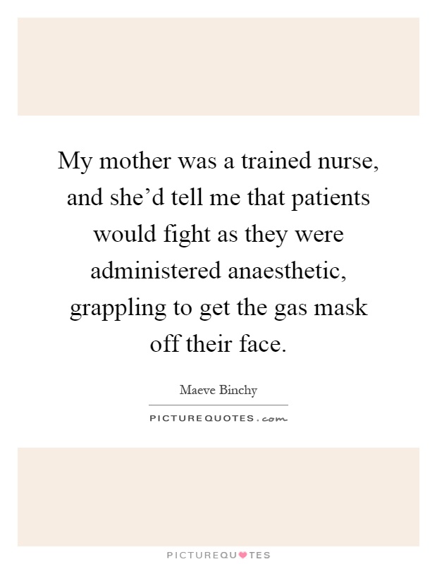 My mother was a trained nurse, and she'd tell me that patients would fight as they were administered anaesthetic, grappling to get the gas mask off their face Picture Quote #1