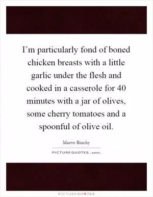 I’m particularly fond of boned chicken breasts with a little garlic under the flesh and cooked in a casserole for 40 minutes with a jar of olives, some cherry tomatoes and a spoonful of olive oil Picture Quote #1