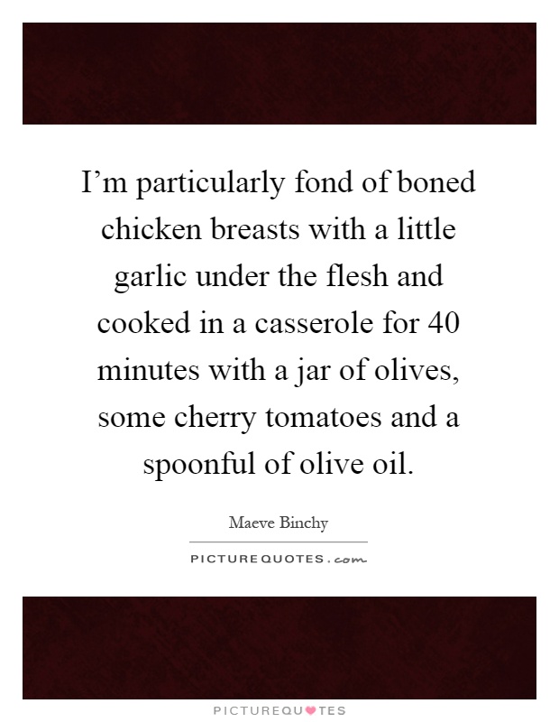 I'm particularly fond of boned chicken breasts with a little garlic under the flesh and cooked in a casserole for 40 minutes with a jar of olives, some cherry tomatoes and a spoonful of olive oil Picture Quote #1