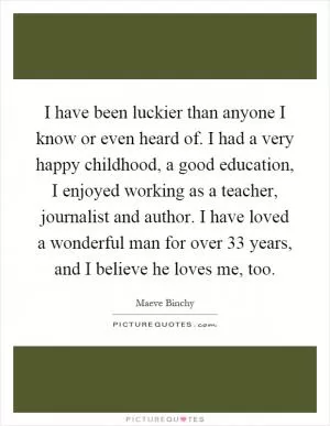 I have been luckier than anyone I know or even heard of. I had a very happy childhood, a good education, I enjoyed working as a teacher, journalist and author. I have loved a wonderful man for over 33 years, and I believe he loves me, too Picture Quote #1