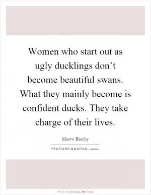 Women who start out as ugly ducklings don’t become beautiful swans. What they mainly become is confident ducks. They take charge of their lives Picture Quote #1