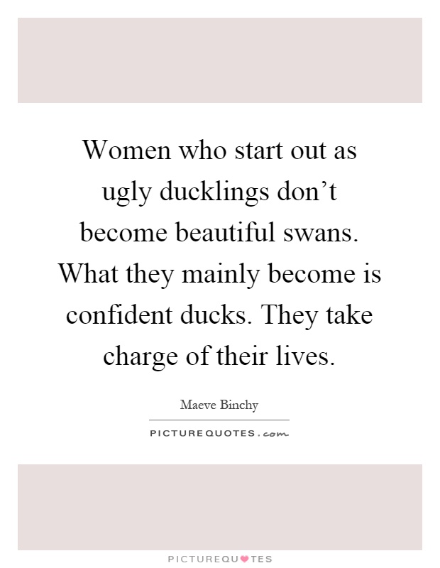 Women who start out as ugly ducklings don't become beautiful swans. What they mainly become is confident ducks. They take charge of their lives Picture Quote #1