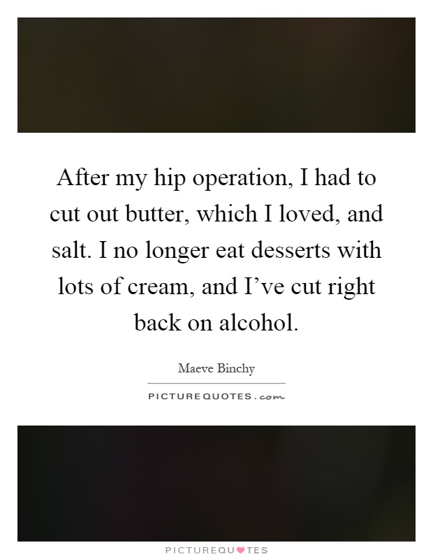 After my hip operation, I had to cut out butter, which I loved, and salt. I no longer eat desserts with lots of cream, and I've cut right back on alcohol Picture Quote #1