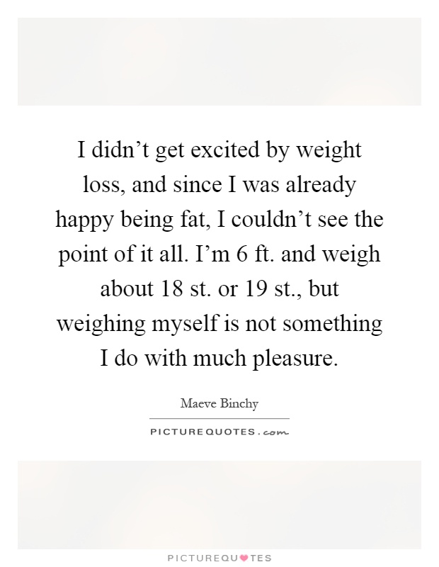 I didn't get excited by weight loss, and since I was already happy being fat, I couldn't see the point of it all. I'm 6 ft. and weigh about 18 st. or 19 st., but weighing myself is not something I do with much pleasure Picture Quote #1