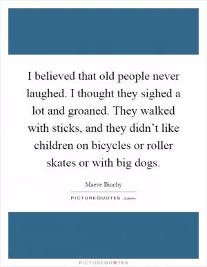 I believed that old people never laughed. I thought they sighed a lot and groaned. They walked with sticks, and they didn’t like children on bicycles or roller skates or with big dogs Picture Quote #1