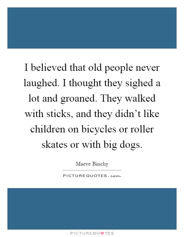 I believed that old people never laughed. I thought they sighed a lot and groaned. They walked with sticks, and they didn't like children on bicycles or roller skates or with big dogs Picture Quote #1