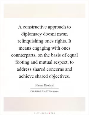 A constructive approach to diplomacy doesnt mean relinquishing ones rights. It means engaging with ones counterparts, on the basis of equal footing and mutual respect, to address shared concerns and achieve shared objectives Picture Quote #1