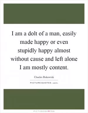 I am a dolt of a man, easily made happy or even stupidly happy almost without cause and left alone I am mostly content Picture Quote #1