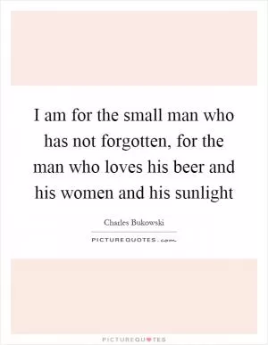 I am for the small man who has not forgotten, for the man who loves his beer and his women and his sunlight Picture Quote #1