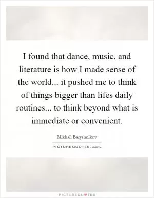 I found that dance, music, and literature is how I made sense of the world... it pushed me to think of things bigger than lifes daily routines... to think beyond what is immediate or convenient Picture Quote #1