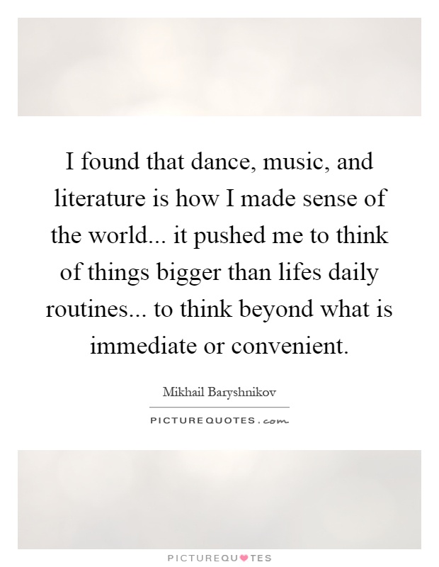 I found that dance, music, and literature is how I made sense of the world... it pushed me to think of things bigger than lifes daily routines... to think beyond what is immediate or convenient Picture Quote #1