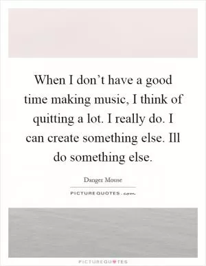 When I don’t have a good time making music, I think of quitting a lot. I really do. I can create something else. Ill do something else Picture Quote #1