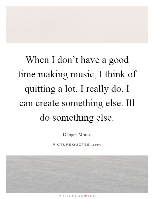 When I don't have a good time making music, I think of quitting a lot. I really do. I can create something else. Ill do something else Picture Quote #1