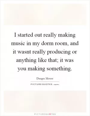 I started out really making music in my dorm room, and it wasnt really producing or anything like that; it was you making something Picture Quote #1