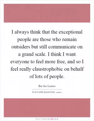 I always think that the exceptional people are those who remain outsiders but still communicate on a grand scale. I think I want everyone to feel more free, and so I feel really claustrophobic on behalf of lots of people Picture Quote #1