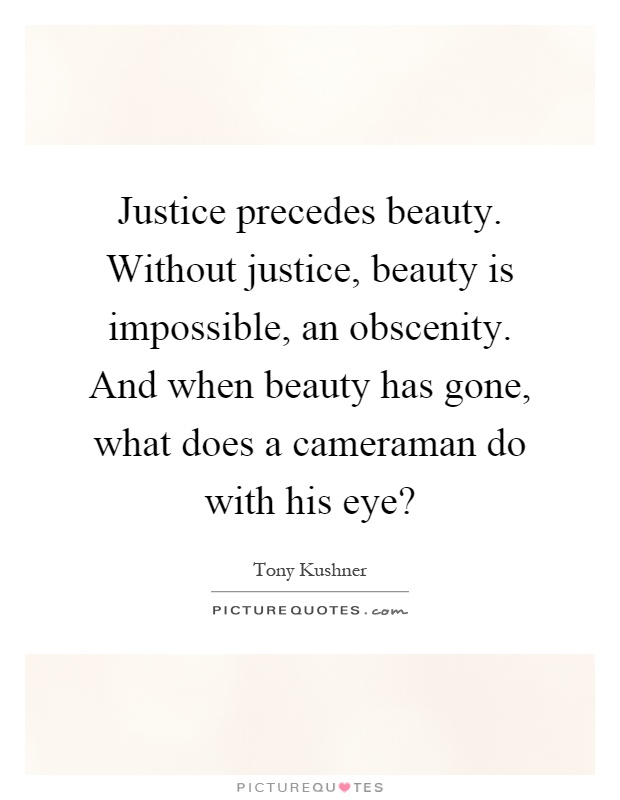 Justice precedes beauty. Without justice, beauty is impossible, an obscenity. And when beauty has gone, what does a cameraman do with his eye? Picture Quote #1
