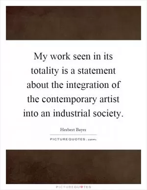 My work seen in its totality is a statement about the integration of the contemporary artist into an industrial society Picture Quote #1