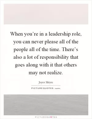 When you’re in a leadership role, you can never please all of the people all of the time. There’s also a lot of responsibility that goes along with it that others may not realize Picture Quote #1