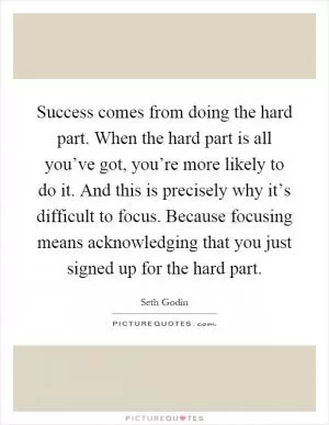 Success comes from doing the hard part. When the hard part is all you’ve got, you’re more likely to do it. And this is precisely why it’s difficult to focus. Because focusing means acknowledging that you just signed up for the hard part Picture Quote #1
