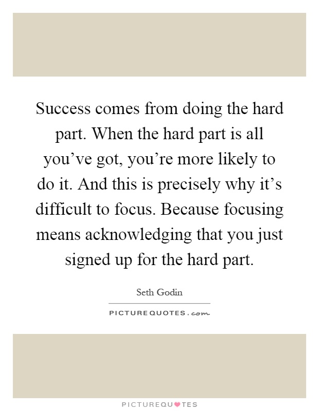Success comes from doing the hard part. When the hard part is all you've got, you're more likely to do it. And this is precisely why it's difficult to focus. Because focusing means acknowledging that you just signed up for the hard part Picture Quote #1