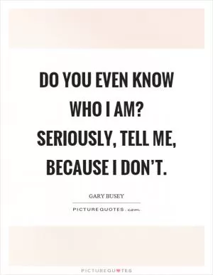 Do you even know who I am? Seriously, tell me, because I don’t Picture Quote #1