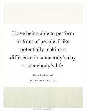I love being able to perform in front of people. I like potentially making a difference in somebody’s day or somebody’s life Picture Quote #1