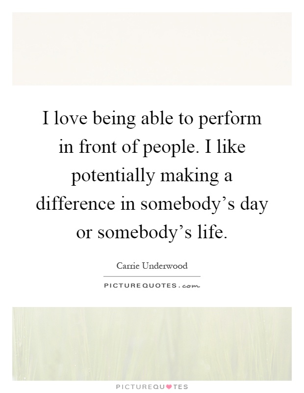I love being able to perform in front of people. I like potentially making a difference in somebody's day or somebody's life Picture Quote #1